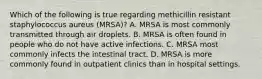 Which of the following is true regarding methicillin resistant staphylococcus aureus (MRSA)? A. MRSA is most commonly transmitted through air droplets. B. MRSA is often found in people who do not have active infections. C. MRSA most commonly infects the intestinal tract. D. MRSA is more commonly found in outpatient clinics than in hospital settings.