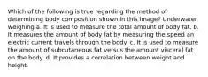 Which of the following is true regarding the method of determining body composition shown in this image? Underwater weighing a. It is used to measure the total amount of body fat. b. It measures the amount of body fat by measuring the speed an electric current travels through the body. c. It is used to measure the amount of subcutaneous fat versus the amount visceral fat on the body. d. It provides a correlation between weight and height.