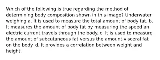 Which of the following is true regarding the method of determining body composition shown in this image? Underwater weighing a. It is used to measure the total amount of body fat. b. It measures the amount of body fat by measuring the speed an electric current travels through the body. c. It is used to measure the amount of subcutaneous fat versus the amount visceral fat on the body. d. It provides a correlation between weight and height.