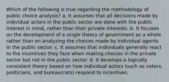 Which of the following is true regarding the methodology of public choice analysis? a. It assumes that all decisions made by individual actors in the public sector are done with the public interest in mind, rather than their private interests. b. It focuses on the development of a single theory of government as a whole rather than on analyzing the choices made by individual agents in the public sector. c. It assumes that individuals generally react to the incentives they face when making choices in the private sector but not in the public sector. d. It develops a logically consistent theory based on how individual actors (such as voters, politicians, and bureaucrats) respond to incentives.