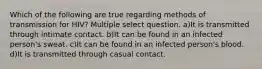 Which of the following are true regarding methods of transmission for HIV? Multiple select question. a)It is transmitted through intimate contact. b)It can be found in an infected person's sweat. c)It can be found in an infected person's blood. d)It is transmitted through casual contact.