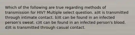 Which of the following are true regarding methods of transmission for HIV? Multiple select question. a)It is transmitted through intimate contact. b)It can be found in an infected person's sweat. c)It can be found in an infected person's blood. d)It is transmitted through casual contact.