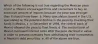 Which of the following is not true regarding the Mexican peso crisis? a. Mexico encouraged firms and consumers to buy an excessive amount of imports because the peso was stronger than it should have been. b. Many speculators based in the U.S. speculated on the potential decline in the peso by investing their funds in Mexico. c. In December of 1994, the central bank of Mexico allowed the peso to float freely. d. The central bank of Mexico increased interest rates after the peso declined in value in order to prevent investors from withdrawing their investments in Mexico's debt securities. e. All of the above are true.