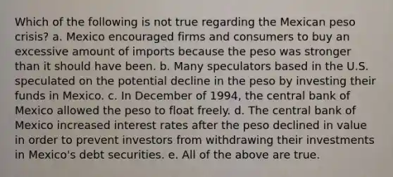 Which of the following is not true regarding the Mexican peso crisis? a. Mexico encouraged firms and consumers to buy an excessive amount of imports because the peso was stronger than it should have been. b. Many speculators based in the U.S. speculated on the potential decline in the peso by investing their funds in Mexico. c. In December of 1994, the central bank of Mexico allowed the peso to float freely. d. The central bank of Mexico increased interest rates after the peso declined in value in order to prevent investors from withdrawing their investments in Mexico's debt securities. e. All of the above are true.