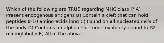 Which of the following are TRUE regarding MHC class I? A) Present endogenous antigens B) Contain a cleft that can hold peptides 8-10 amino-acids long C) Found on all nucleated cells of the body D) Contains an alpha chain non-covalently bound to B2 microglobulin E) All of the above