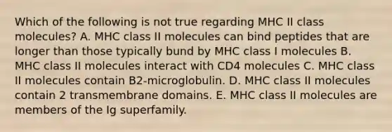 Which of the following is not true regarding MHC II class molecules? A. MHC class II molecules can bind peptides that are longer than those typically bund by MHC class I molecules B. MHC class II molecules interact with CD4 molecules C. MHC class II molecules contain B2-microglobulin. D. MHC class II molecules contain 2 transmembrane domains. E. MHC class II molecules are members of the Ig superfamily.