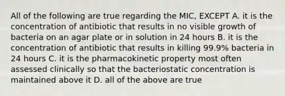 All of the following are true regarding the MIC, EXCEPT A. it is the concentration of antibiotic that results in no visible growth of bacteria on an agar plate or in solution in 24 hours B. it is the concentration of antibiotic that results in killing 99.9% bacteria in 24 hours C. it is the pharmacokinetic property most often assessed clinically so that the bacteriostatic concentration is maintained above it D. all of the above are true