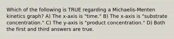 Which of the following is TRUE regarding a Michaelis-Menten kinetics graph? A) The x-axis is "time." B) The x-axis is "substrate concentration." C) The y-axis is "product concentration." D) Both the first and third answers are true.