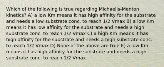 Which of the following is true regarding Michaelis-Menton kinetics? A) a low Km means it has high affinity for the substrate and needs a low substrate conc. to reach 1/2 Vmax B) a low Km means it has low affinity for the substrate and needs a high substrate conc. to reach 1/2 Vmax C) a high Km means it has high affinity for the substrate and needs a high substrate conc. to reach 1/2 Vmax D) None of the above are true E) a low Km means it has high affinity for the substrate and needs a high substrate conc. to reach 1/2 Vmax