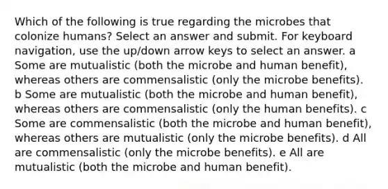 Which of the following is true regarding the microbes that colonize humans? Select an answer and submit. For keyboard navigation, use the up/down arrow keys to select an answer. a Some are mutualistic (both the microbe and human benefit), whereas others are commensalistic (only the microbe benefits). b Some are mutualistic (both the microbe and human benefit), whereas others are commensalistic (only the human benefits). c Some are commensalistic (both the microbe and human benefit), whereas others are mutualistic (only the microbe benefits). d All are commensalistic (only the microbe benefits). e All are mutualistic (both the microbe and human benefit).