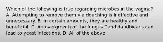 Which of the following is true regarding microbes in the vagina? A. Attempting to remove them via douching is ineffective and unnecessary. B. In certain amounts, they are healthy and beneficial. C. An overgrowth of the fungus Candida Albicans can lead to yeast infections. D. All of the above