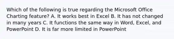 Which of the following is true regarding the Microsoft Office Charting feature? A. It works best in Excel B. It has not changed in many years C. It functions the same way in Word, Excel, and PowerPoint D. It is far more limited in PowerPoint