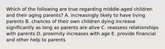 Which of the following are true regarding middle-aged children and their aging parents? A. increasingly likely to have living parents B. chances of their own children dying increase significantly as long as parents are alive C. reassess relationships with parents D. proximity increases with age E. provide financial and other help to parents