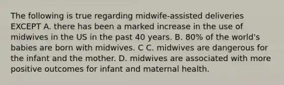 The following is true regarding midwife-assisted deliveries EXCEPT A. there has been a marked increase in the use of midwives in the US in the past 40 years. B. 80% of the world's babies are born with midwives. C C. midwives are dangerous for the infant and the mother. D. midwives are associated with more positive outcomes for infant and maternal health.