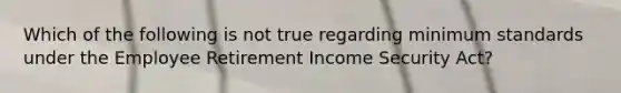 Which of the following is not true regarding minimum standards under the Employee Retirement Income Security Act?