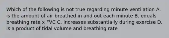 Which of the following is not true regarding minute ventilation A. is the amount of air breathed in and out each minute B. equals breathing rate x FVC C. increases substantially during exercise D. is a product of tidal volume and breathing rate