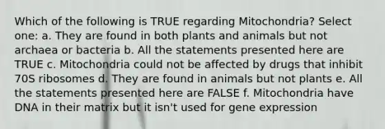 Which of the following is TRUE regarding Mitochondria? Select one: a. They are found in both plants and animals but not archaea or bacteria b. All the statements presented here are TRUE c. Mitochondria could not be affected by drugs that inhibit 70S ribosomes d. They are found in animals but not plants e. All the statements presented here are FALSE f. Mitochondria have DNA in their matrix but it isn't used for gene expression