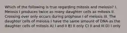 Which of the following is true regarding mitosis and meiosis? I. Meiosis I produces twice as many daughter cells as mitosis II. Crossing over only occurs during prophase I of meiosis III. The daughter cells of meiosis I have the same amount of DNA as the daughter cells of mitosis A) I and II B) II only C) II and III D) I only