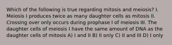 Which of the following is true regarding mitosis and meiosis? I. Meiosis I produces twice as many daughter cells as mitosis II. Crossing over only occurs during prophase I of meiosis III. The daughter cells of meiosis I have the same amount of DNA as the daughter cells of mitosis A) I and II B) II only C) II and III D) I only