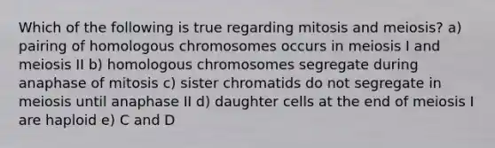 Which of the following is true regarding mitosis and meiosis? a) pairing of homologous chromosomes occurs in meiosis I and meiosis II b) homologous chromosomes segregate during anaphase of mitosis c) sister chromatids do not segregate in meiosis until anaphase II d) daughter cells at the end of meiosis I are haploid e) C and D