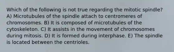 Which of the following is not true regarding the mitotic spindle? A) Microtubules of the spindle attach to centromeres of chromosomes. B) It is composed of microtubules of the cytoskeleton. C) It assists in the movement of chromosomes during mitosis. D) It is formed during interphase. E) The spindle is located between the centrioles.