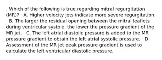 . Which of the following is true regarding mitral regurgitation (MR)? · A. Higher velocity jets indicate more severe regurgitation. · B. The larger the residual opening between the mitral leaflets during ventricular systole, the lower the pressure gradient of the MR jet. · C. The left atrial diastolic pressure is added to the MR pressure gradient to obtain the left atrial systolic pressure. · D. Assessment of the MR jet peak pressure gradient is used to calculate the left ventricular diastolic pressure.