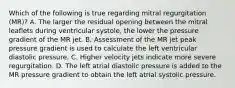 Which of the following is true regarding mitral regurgitation (MR)? A. The larger the residual opening between the mitral leaflets during ventricular systole, the lower the pressure gradient of the MR jet. B. Assessment of the MR jet peak pressure gradient is used to calculate the left ventricular diastolic pressure. C. Higher velocity jets indicate more severe regurgitation. D. The left atrial diastolic pressure is added to the MR pressure gradient to obtain the left atrial systolic pressure.