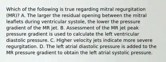 Which of the following is true regarding mitral regurgitation (MR)? A. The larger the residual opening between the mitral leaflets during ventricular systole, the lower the pressure gradient of the MR jet. B. Assessment of the MR jet peak pressure gradient is used to calculate the left ventricular diastolic pressure. C. Higher velocity jets indicate more severe regurgitation. D. The left atrial diastolic pressure is added to the MR pressure gradient to obtain the left atrial systolic pressure.