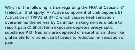 Which of the following is true regarding the MOA of Capsaicin? (select all that apply) A) Active component of chili peppers B) Activation of TRPV1 at 37°C which causes heat sensation overwhelms the nerves by Ca influx making nerves unable to report pain C) Short term exposure-depletes presynaptic substance P D) Neurons are depleted of neurotransmitters like glutamate for chronic use E) Leads to reduction in sensation of pain