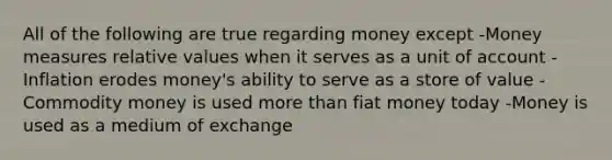 All of the following are true regarding money except -Money measures relative values when it serves as a unit of account -Inflation erodes money's ability to serve as a store of value -Commodity money is used <a href='https://www.questionai.com/knowledge/keWHlEPx42-more-than' class='anchor-knowledge'>more than</a> fiat money today -Money is used as a medium of exchange