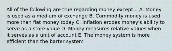 All of the following are true regarding money except... A. Money is used as a medium of exchange B. Commodity money is used more than fiat money today C. Inflation erodes money's ability to serve as a store value D. Money measures relative values when it serves as a unit of account E. The money system is more efficient than the barter system