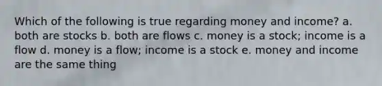 Which of the following is true regarding money and income? a. both are stocks b. both are flows c. money is a stock; income is a flow d. money is a flow; income is a stock e. money and income are the same thing