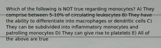 Which of the following is NOT true regarding monocytes? A) They comprise between 5-10% of circulating leukocytes B) They have the ability to differentiate into macrophages or dendritic cells C) They can be subdivided into inflammatory monocytes and patrolling monocytes D) They can give rise to platelets E) All of the above are true