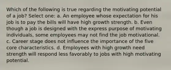 Which of the following is true regarding the motivating potential of a job? Select one: a. An employee whose expectation for his job is to pay the bills will have high growth strength. b. Even though a job is designed with the express purpose of motivating individuals, some employees may not find the job motivational. c. Career stage does not influence the importance of the five core characteristics. d. Employees with high growth need strength will respond less favorably to jobs with high motivating potential.