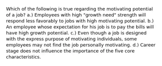 Which of the following is true regarding the motivating potential of a job? a.) Employees with high "growth need" strength will respond less favorably to jobs with high motivating potential. b.) An employee whose expectation for his job is to pay the bills will have high growth potential. c.) Even though a job is designed with the express purpose of motivating individuals, some employees may not find the job personally motivating. d.) Career stage does not influence the importance of the five core characteristics.