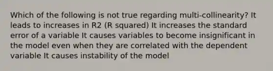 Which of the following is not true regarding multi-collinearity? It leads to increases in R2 (R squared) It increases the standard error of a variable It causes variables to become insignificant in the model even when they are correlated with the dependent variable It causes instability of the model