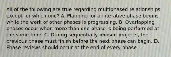 All of the following are true regarding multiphased relationships except for which one? A. Planning for an iterative phase begins while the work of other phases is progressing. B. Overlapping phases occur when more than one phase is being performed at the same time. C. During sequentially phased projects, the previous phase must finish before the next phase can begin. D. Phase reviews should occur at the end of every phase.