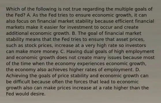 Which of the following is not true regarding the multiple goals of the​ Fed? A. As the Fed tries to ensure economic​ growth, it can also focus on financial market stability because efficient financial markets make it easier for investment to occur and create additional economic growth. B. The goal of financial market stability means that the Fed tries to ensure that asset​ prices, such as stock​ prices, increase at a very high rate so investors can make more money. C. Having dual goals of high employment and economic growth does not create many issues because most of the time when the economy experiences economic​ growth, the economy also achieves higher rates of employment. D. Achieving the goals of price stability and economic growth can be difficult because often the forces that lead to economic growth also can make prices increase at a rate higher than the Fed would desire.