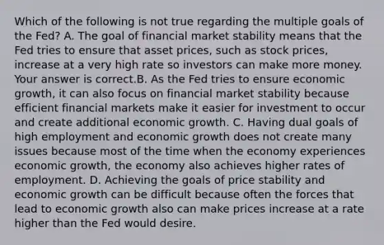 Which of the following is not true regarding the multiple goals of the​ Fed? A. The goal of financial market stability means that the Fed tries to ensure that asset​ prices, such as stock​ prices, increase at a very high rate so investors can make more money. Your answer is correct.B. As the Fed tries to ensure economic​ growth, it can also focus on financial market stability because efficient financial markets make it easier for investment to occur and create additional economic growth. C. Having dual goals of high employment and economic growth does not create many issues because most of the time when the economy experiences economic​ growth, the economy also achieves higher rates of employment. D. Achieving the goals of price stability and economic growth can be difficult because often the forces that lead to economic growth also can make prices increase at a rate higher than the Fed would desire.