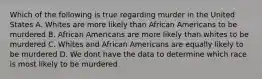 Which of the following is true regarding murder in the United States A. Whites are more likely than African Americans to be murdered B. African Americans are more likely than whites to be murdered C. Whites and African Americans are equally likely to be murdered D. We dont have the data to determine which race is most likely to be murdered