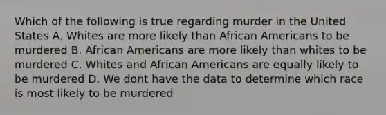 Which of the following is true regarding murder in the United States A. Whites are more likely than African Americans to be murdered B. African Americans are more likely than whites to be murdered C. Whites and African Americans are equally likely to be murdered D. We dont have the data to determine which race is most likely to be murdered