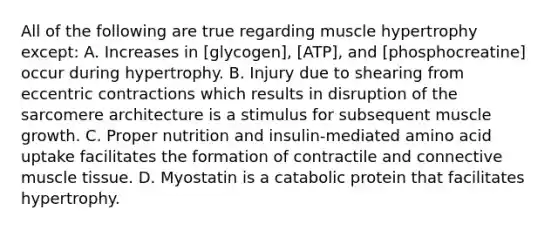 All of the following are true regarding muscle hypertrophy except: A. Increases in [glycogen], [ATP], and [phosphocreatine] occur during hypertrophy. B. Injury due to shearing from eccentric contractions which results in disruption of the sarcomere architecture is a stimulus for subsequent muscle growth. C. Proper nutrition and insulin-mediated amino acid uptake facilitates the formation of contractile and connective <a href='https://www.questionai.com/knowledge/kMDq0yZc0j-muscle-tissue' class='anchor-knowledge'>muscle tissue</a>. D. Myostatin is a catabolic protein that facilitates hypertrophy.