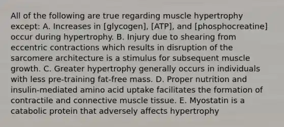 All of the following are true regarding muscle hypertrophy except: A. Increases in [glycogen], [ATP], and [phosphocreatine] occur during hypertrophy. B. Injury due to shearing from eccentric contractions which results in disruption of the sarcomere architecture is a stimulus for subsequent muscle growth. C. Greater hypertrophy generally occurs in individuals with less pre-training fat-free mass. D. Proper nutrition and insulin-mediated amino acid uptake facilitates the formation of contractile and connective muscle tissue. E. Myostatin is a catabolic protein that adversely affects hypertrophy