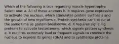 Which of the following is true regarding muscle hypertrophy: Select one: a. All of these answers b. It requires gene expression to activate the nucleus, which stimulates protein synthesis and the growth of new myofibers c. Protein synthesis can't occur at the same time as protein breakdown. d. It requires signaling proteins to activate testosterone, which signals protein synthesis e. It requires extremely loud or frequent signals to convince the nucleus to express its genes (DNA) and to synthesize proteins