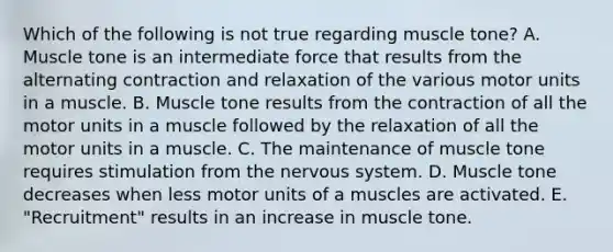 Which of the following is not true regarding muscle tone? A. Muscle tone is an intermediate force that results from the alternating contraction and relaxation of the various motor units in a muscle. B. Muscle tone results from the contraction of all the motor units in a muscle followed by the relaxation of all the motor units in a muscle. C. The maintenance of muscle tone requires stimulation from the nervous system. D. Muscle tone decreases when less motor units of a muscles are activated. E. "Recruitment" results in an increase in muscle tone.