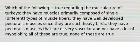 Which of the following is true regarding the musculature of turkeys: they have muscles primarily composed of single (different) types of muscle fibers; they have well developed pectoralis muscles since they are such heavy birds; they have pectoralis muscles that are ot very vascular and nor have a lot of myoglobin; all of these are true; none of these are true