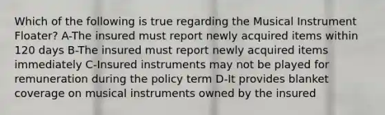 Which of the following is true regarding the Musical Instrument Floater? A-The insured must report newly acquired items within 120 days B-The insured must report newly acquired items immediately C-Insured instruments may not be played for remuneration during the policy term D-It provides blanket coverage on musical instruments owned by the insured