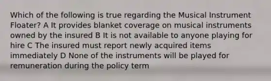 Which of the following is true regarding the Musical Instrument Floater? A It provides blanket coverage on musical instruments owned by the insured B It is not available to anyone playing for hire C The insured must report newly acquired items immediately D None of the instruments will be played for remuneration during the policy term