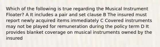 Which of the following is true regarding the Musical Instrument Floater? A It includes a pair and set clause B The insured must report newly acquired items immediately C Covered instruments may not be played for remuneration during the policy term D It provides blanket coverage on musical instruments owned by the insured