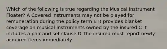 Which of the following is true regarding the Musical Instrument Floater? A Covered instruments may not be played for remuneration during the policy term B It provides blanket coverage on musical instruments owned by the insured C It includes a pair and set clause D The insured must report newly acquired items immediately